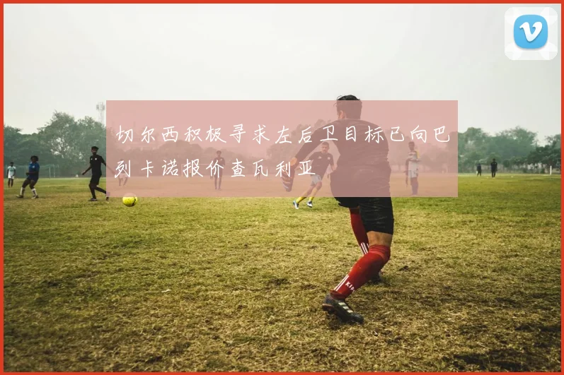 切尔西积极寻求左后卫目标已向巴列卡诺报价查瓦利亚