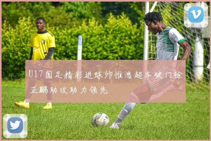 U17国足精彩进球帅惟浩超车破门徐正鹏助攻助力领先