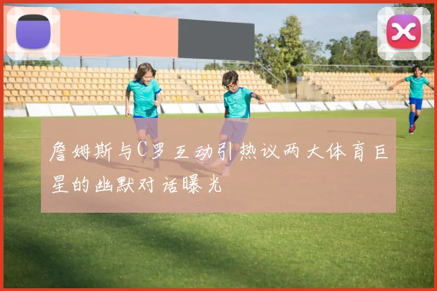 詹姆斯与C罗互动引热议两大体育巨星的幽默对话曝光